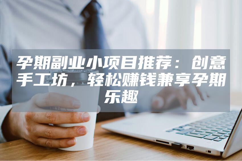 孕期副业小项目推荐：创意手工坊，轻松赚钱兼享孕期乐趣