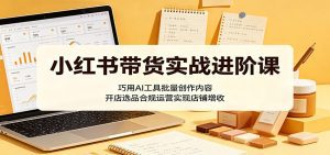 小红书带货实战进阶课：巧用AI工具批量创作内容，开店选品合规运营实现店铺增收-天边资源网