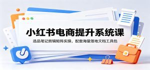小红书电商提升系统课：选品笔记剪辑矩阵实操，配套海量落地文档工具包-天边资源网