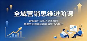 全域营销思维进阶课：破解用户与算法平衡难题，掌握双向兼顾的高效运营核心秘诀-天边资源网