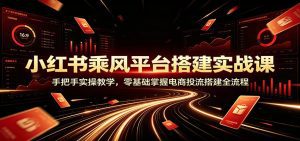 小红书乘风平台搭建实战课：手把手实操教学，零基础掌握电商投流搭建全流程-天边资源网