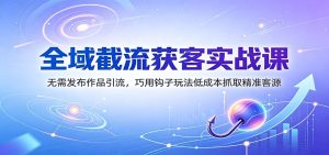 全域截流获客实战课：无需发布作品引流，巧用钩子玩法低成本抓取精准客源-天边资源网
