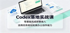 Codex落地实战课：零基础完成部署接入，活用任务规划拓展办公创作能力-天边资源网